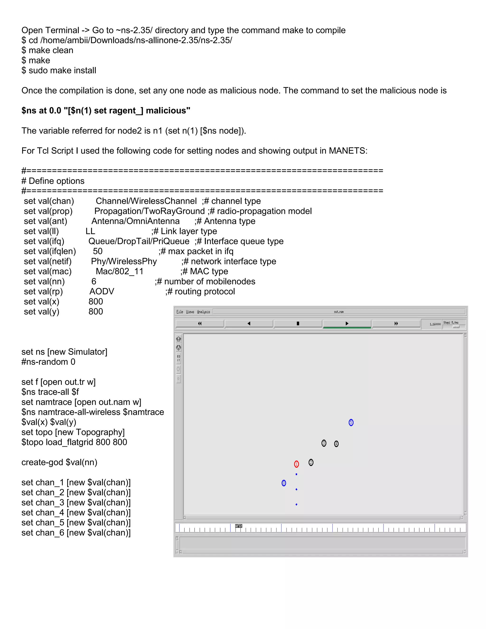 Open Terminal -> Go to ~ns-2.35/ directory and type the command make to compile
$ cd /home/ambii/Downloads/ns-allinone-2.35/ns-2.35/
$ make clean
$ make
$ sudo make install
Once the compilation is done, set any one node as malicious node. The command to set the malicious node is
$ns at 0.0 "[$n(1) set ragent_] malicious"
The variable referred for node2 is n1 (set n(1) [$ns node]).
For Tcl Script I used the following code for setting nodes and showing output in MANETS:
#======================================================================
# Define options
#======================================================================
set val(chan) Channel/WirelessChannel ;# channel type
set val(prop) Propagation/TwoRayGround ;# radio-propagation model
set val(ant) Antenna/OmniAntenna ;# Antenna type
set val(ll) LL ;# Link layer type
set val(ifq) Queue/DropTail/PriQueue ;# Interface queue type
set val(ifqlen) 50 ;# max packet in ifq
set val(netif) Phy/WirelessPhy ;# network interface type
set val(mac) Mac/802_11 ;# MAC type
set val(nn) 6 ;# number of mobilenodes
set val(rp) AODV ;# routing protocol
set val(x) 800
set val(y) 800
set ns [new Simulator]
#ns-random 0
set f [open out.tr w]
$ns trace-all $f
set namtrace [open out.nam w]
$ns namtrace-all-wireless $namtrace
$val(x) $val(y)
set topo [new Topography]
$topo load_flatgrid 800 800
create-god $val(nn)
set chan_1 [new $val(chan)]
set chan_2 [new $val(chan)]
set chan_3 [new $val(chan)]
set chan_4 [new $val(chan)]
set chan_5 [new $val(chan)]
set chan_6 [new $val(chan)]
 