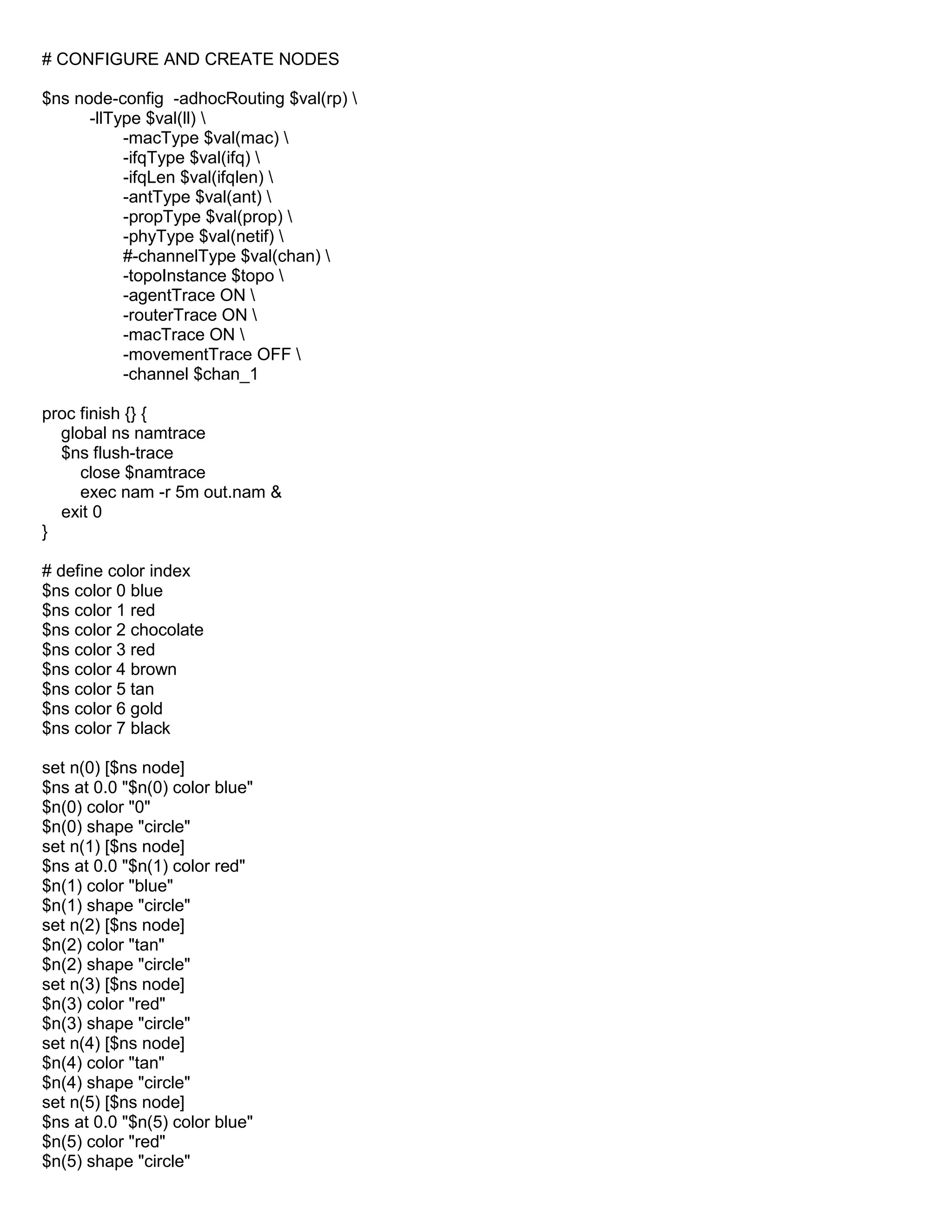 # CONFIGURE AND CREATE NODES
$ns node-config -adhocRouting $val(rp) 
-llType $val(ll) 
-macType $val(mac) 
-ifqType $val(ifq) 
-ifqLen $val(ifqlen) 
-antType $val(ant) 
-propType $val(prop) 
-phyType $val(netif) 
#-channelType $val(chan) 
-topoInstance $topo 
-agentTrace ON 
-routerTrace ON 
-macTrace ON 
-movementTrace OFF 
-channel $chan_1
proc finish {} {
global ns namtrace
$ns flush-trace
close $namtrace
exec nam -r 5m out.nam &
exit 0
}
# define color index
$ns color 0 blue
$ns color 1 red
$ns color 2 chocolate
$ns color 3 red
$ns color 4 brown
$ns color 5 tan
$ns color 6 gold
$ns color 7 black
set n(0) [$ns node]
$ns at 0.0 "$n(0) color blue"
$n(0) color "0"
$n(0) shape "circle"
set n(1) [$ns node]
$ns at 0.0 "$n(1) color red"
$n(1) color "blue"
$n(1) shape "circle"
set n(2) [$ns node]
$n(2) color "tan"
$n(2) shape "circle"
set n(3) [$ns node]
$n(3) color "red"
$n(3) shape "circle"
set n(4) [$ns node]
$n(4) color "tan"
$n(4) shape "circle"
set n(5) [$ns node]
$ns at 0.0 "$n(5) color blue"
$n(5) color "red"
$n(5) shape "circle"
 