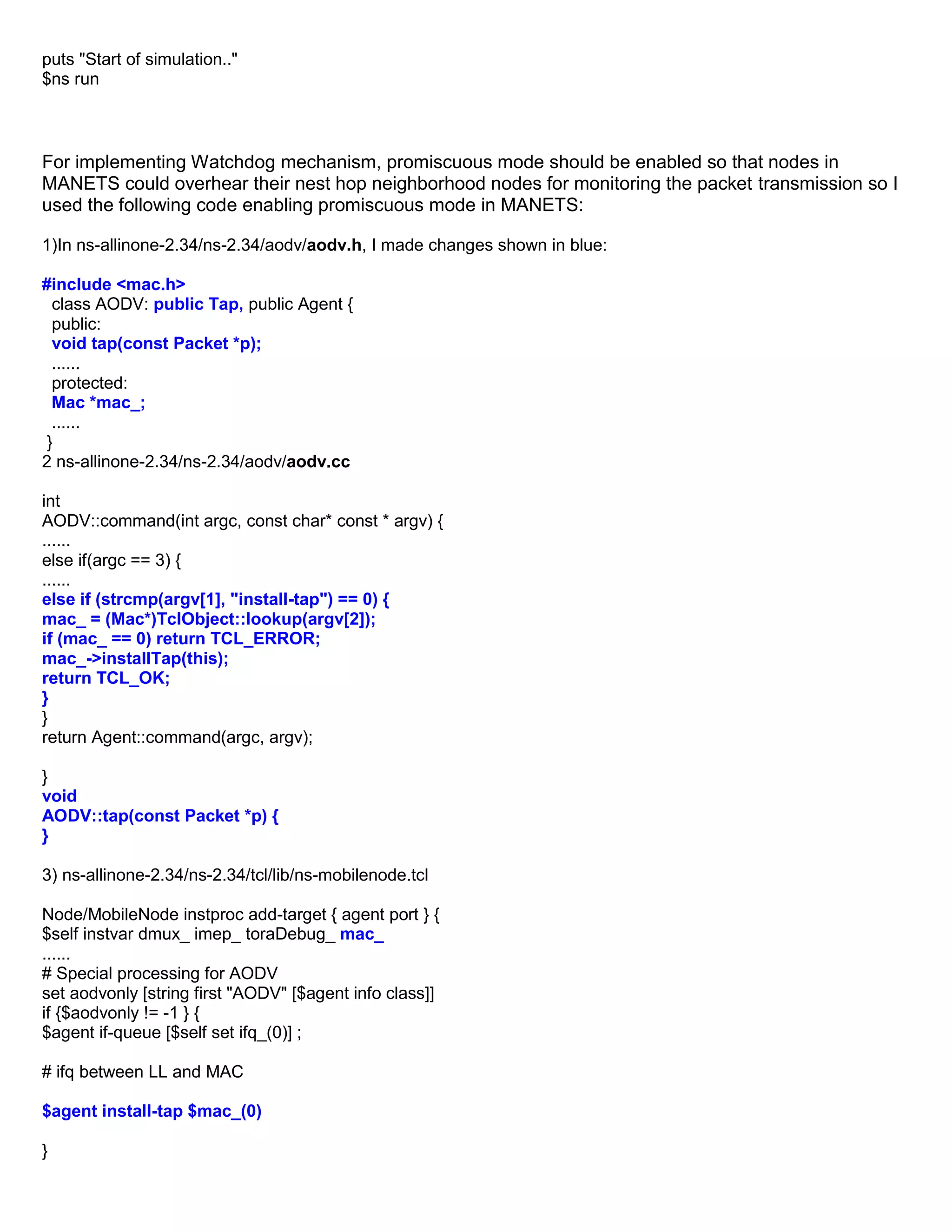 puts "Start of simulation.."
$ns run
For implementing Watchdog mechanism, promiscuous mode should be enabled so that nodes in
MANETS could overhear their nest hop neighborhood nodes for monitoring the packet transmission so I
used the following code enabling promiscuous mode in MANETS:
1)In ns-allinone-2.34/ns-2.34/aodv/aodv.h, I made changes shown in blue:
#include <mac.h>
class AODV: public Tap, public Agent {
public:
void tap(const Packet *p);
......
protected:
Mac *mac_;
......
}
2 ns-allinone-2.34/ns-2.34/aodv/aodv.cc
int
AODV::command(int argc, const char* const * argv) {
......
else if(argc == 3) {
......
else if (strcmp(argv[1], "install-tap") == 0) {
mac_ = (Mac*)TclObject::lookup(argv[2]);
if (mac_ == 0) return TCL_ERROR;
mac_->installTap(this);
return TCL_OK;
}
}
return Agent::command(argc, argv);
}
void
AODV::tap(const Packet *p) {
}
3) ns-allinone-2.34/ns-2.34/tcl/lib/ns-mobilenode.tcl
Node/MobileNode instproc add-target { agent port } {
$self instvar dmux_ imep_ toraDebug_ mac_
......
# Special processing for AODV
set aodvonly [string first "AODV" [$agent info class]]
if {$aodvonly != -1 } {
$agent if-queue [$self set ifq_(0)] ;
# ifq between LL and MAC
$agent install-tap $mac_(0)
}
 