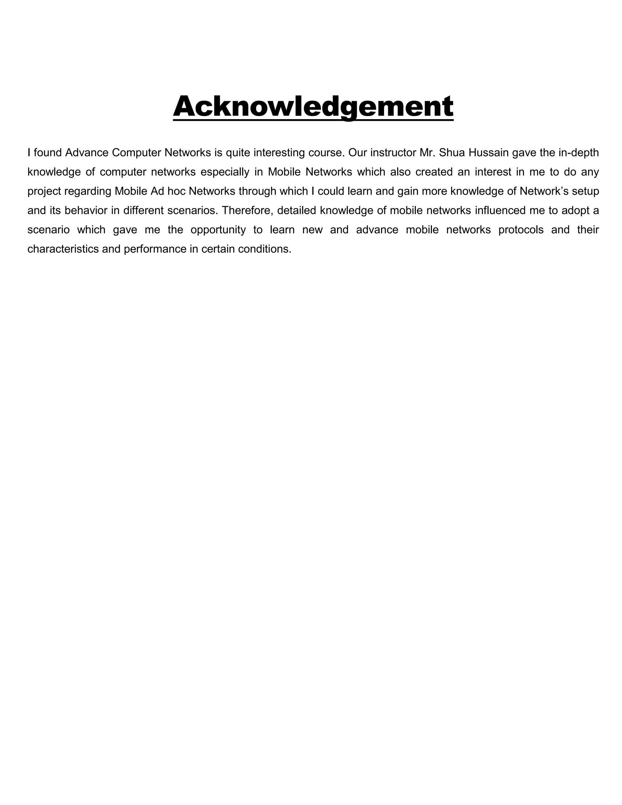 Acknowledgement
I found Advance Computer Networks is quite interesting course. Our instructor Mr. Shua Hussain gave the in-depth
knowledge of computer networks especially in Mobile Networks which also created an interest in me to do any
project regarding Mobile Ad hoc Networks through which I could learn and gain more knowledge of Network’s setup
and its behavior in different scenarios. Therefore, detailed knowledge of mobile networks influenced me to adopt a
scenario which gave me the opportunity to learn new and advance mobile networks protocols and their
characteristics and performance in certain conditions.
 