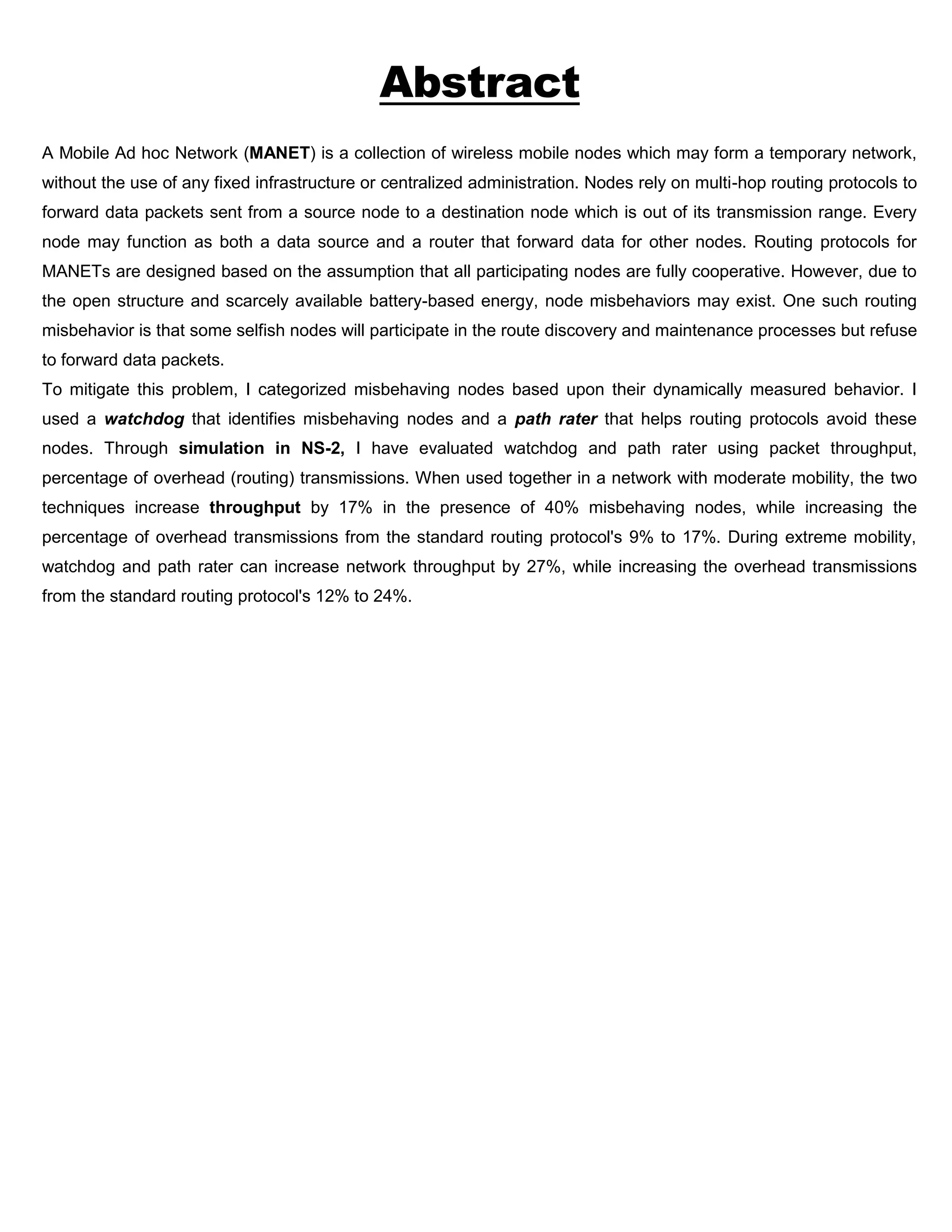 Abstract
A Mobile Ad hoc Network (MANET) is a collection of wireless mobile nodes which may form a temporary network,
without the use of any fixed infrastructure or centralized administration. Nodes rely on multi-hop routing protocols to
forward data packets sent from a source node to a destination node which is out of its transmission range. Every
node may function as both a data source and a router that forward data for other nodes. Routing protocols for
MANETs are designed based on the assumption that all participating nodes are fully cooperative. However, due to
the open structure and scarcely available battery-based energy, node misbehaviors may exist. One such routing
misbehavior is that some selfish nodes will participate in the route discovery and maintenance processes but refuse
to forward data packets.
To mitigate this problem, I categorized misbehaving nodes based upon their dynamically measured behavior. I
used a watchdog that identifies misbehaving nodes and a path rater that helps routing protocols avoid these
nodes. Through simulation in NS-2, I have evaluated watchdog and path rater using packet throughput,
percentage of overhead (routing) transmissions. When used together in a network with moderate mobility, the two
techniques increase throughput by 17% in the presence of 40% misbehaving nodes, while increasing the
percentage of overhead transmissions from the standard routing protocol's 9% to 17%. During extreme mobility,
watchdog and path rater can increase network throughput by 27%, while increasing the overhead transmissions
from the standard routing protocol's 12% to 24%.
 