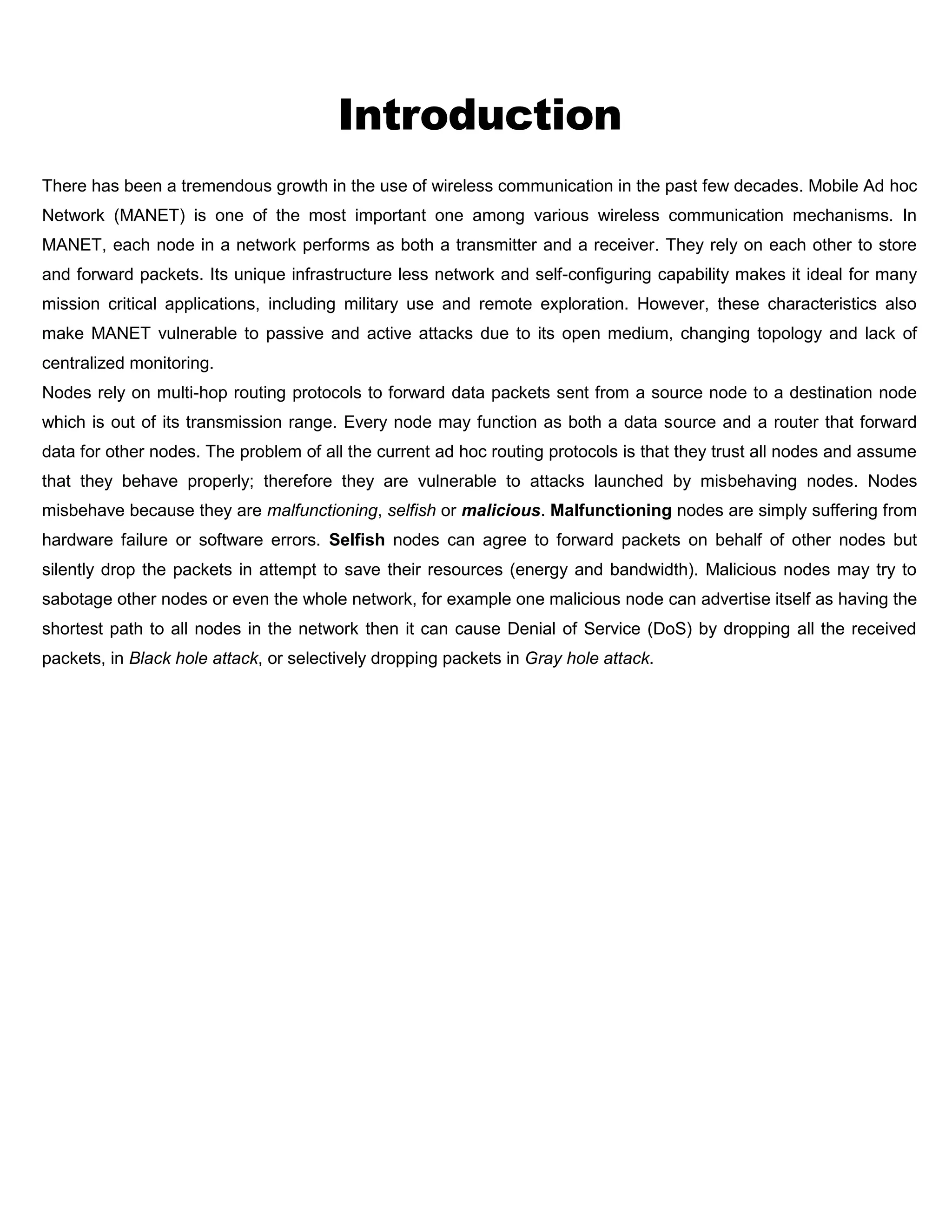 Introduction
There has been a tremendous growth in the use of wireless communication in the past few decades. Mobile Ad hoc
Network (MANET) is one of the most important one among various wireless communication mechanisms. In
MANET, each node in a network performs as both a transmitter and a receiver. They rely on each other to store
and forward packets. Its unique infrastructure less network and self-configuring capability makes it ideal for many
mission critical applications, including military use and remote exploration. However, these characteristics also
make MANET vulnerable to passive and active attacks due to its open medium, changing topology and lack of
centralized monitoring.
Nodes rely on multi-hop routing protocols to forward data packets sent from a source node to a destination node
which is out of its transmission range. Every node may function as both a data source and a router that forward
data for other nodes. The problem of all the current ad hoc routing protocols is that they trust all nodes and assume
that they behave properly; therefore they are vulnerable to attacks launched by misbehaving nodes. Nodes
misbehave because they are malfunctioning, selfish or malicious. Malfunctioning nodes are simply suffering from
hardware failure or software errors. Selfish nodes can agree to forward packets on behalf of other nodes but
silently drop the packets in attempt to save their resources (energy and bandwidth). Malicious nodes may try to
sabotage other nodes or even the whole network, for example one malicious node can advertise itself as having the
shortest path to all nodes in the network then it can cause Denial of Service (DoS) by dropping all the received
packets, in Black hole attack, or selectively dropping packets in Gray hole attack.
 