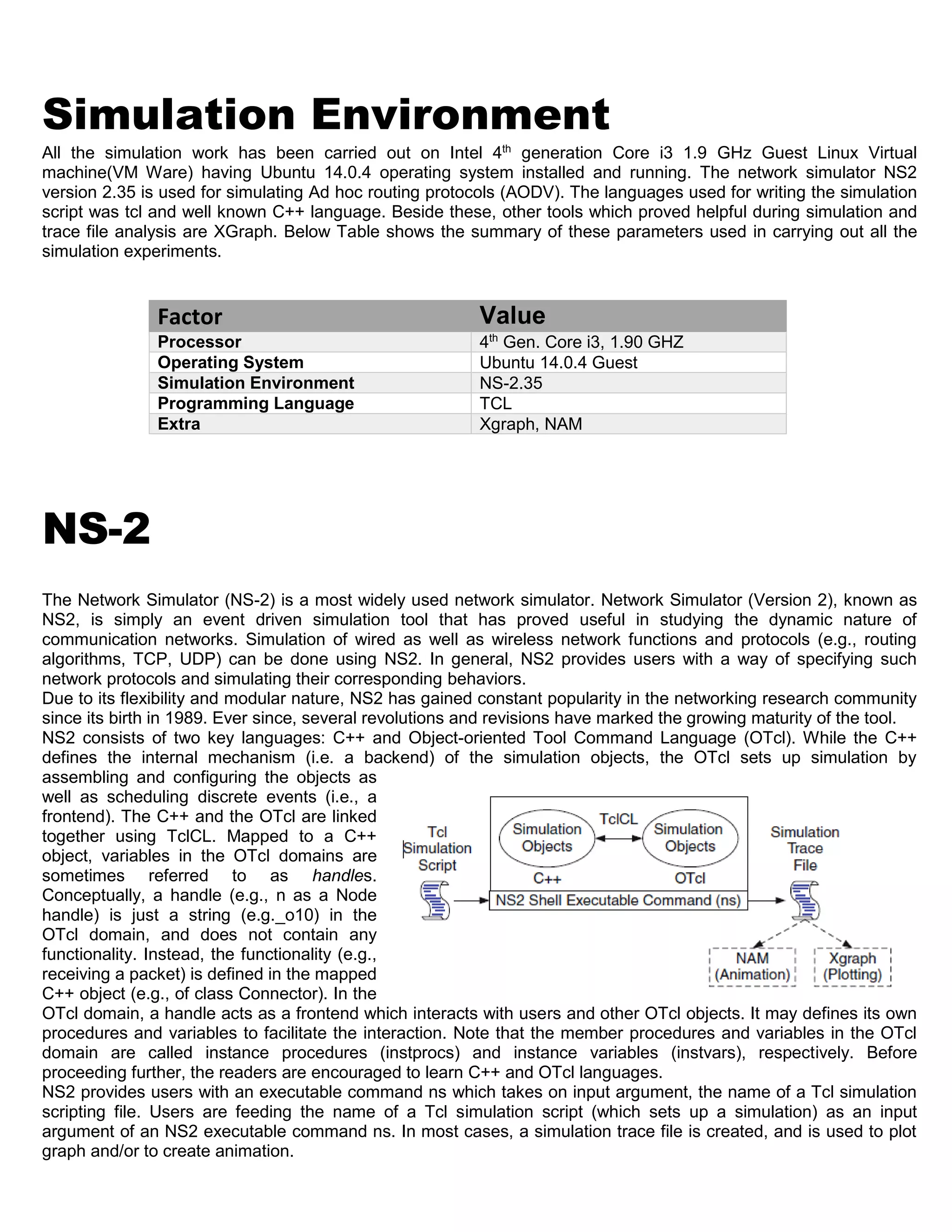 Simulation Environment
All the simulation work has been carried out on Intel 4th
generation Core i3 1.9 GHz Guest Linux Virtual
machine(VM Ware) having Ubuntu 14.0.4 operating system installed and running. The network simulator NS2
version 2.35 is used for simulating Ad hoc routing protocols (AODV). The languages used for writing the simulation
script was tcl and well known C++ language. Beside these, other tools which proved helpful during simulation and
trace file analysis are XGraph. Below Table shows the summary of these parameters used in carrying out all the
simulation experiments.
Factor Value
Processor 4th
Gen. Core i3, 1.90 GHZ
Operating System Ubuntu 14.0.4 Guest
Simulation Environment NS-2.35
Programming Language TCL
Extra Xgraph, NAM
NS-2
The Network Simulator (NS-2) is a most widely used network simulator. Network Simulator (Version 2), known as
NS2, is simply an event driven simulation tool that has proved useful in studying the dynamic nature of
communication networks. Simulation of wired as well as wireless network functions and protocols (e.g., routing
algorithms, TCP, UDP) can be done using NS2. In general, NS2 provides users with a way of specifying such
network protocols and simulating their corresponding behaviors.
Due to its flexibility and modular nature, NS2 has gained constant popularity in the networking research community
since its birth in 1989. Ever since, several revolutions and revisions have marked the growing maturity of the tool.
NS2 consists of two key languages: C++ and Object-oriented Tool Command Language (OTcl). While the C++
defines the internal mechanism (i.e. a backend) of the simulation objects, the OTcl sets up simulation by
assembling and configuring the objects as
well as scheduling discrete events (i.e., a
frontend). The C++ and the OTcl are linked
together using TclCL. Mapped to a C++
object, variables in the OTcl domains are
sometimes referred to as handles.
Conceptually, a handle (e.g., n as a Node
handle) is just a string (e.g._o10) in the
OTcl domain, and does not contain any
functionality. Instead, the functionality (e.g.,
receiving a packet) is defined in the mapped
C++ object (e.g., of class Connector). In the
OTcl domain, a handle acts as a frontend which interacts with users and other OTcl objects. It may defines its own
procedures and variables to facilitate the interaction. Note that the member procedures and variables in the OTcl
domain are called instance procedures (instprocs) and instance variables (instvars), respectively. Before
proceeding further, the readers are encouraged to learn C++ and OTcl languages.
NS2 provides users with an executable command ns which takes on input argument, the name of a Tcl simulation
scripting file. Users are feeding the name of a Tcl simulation script (which sets up a simulation) as an input
argument of an NS2 executable command ns. In most cases, a simulation trace file is created, and is used to plot
graph and/or to create animation.
 