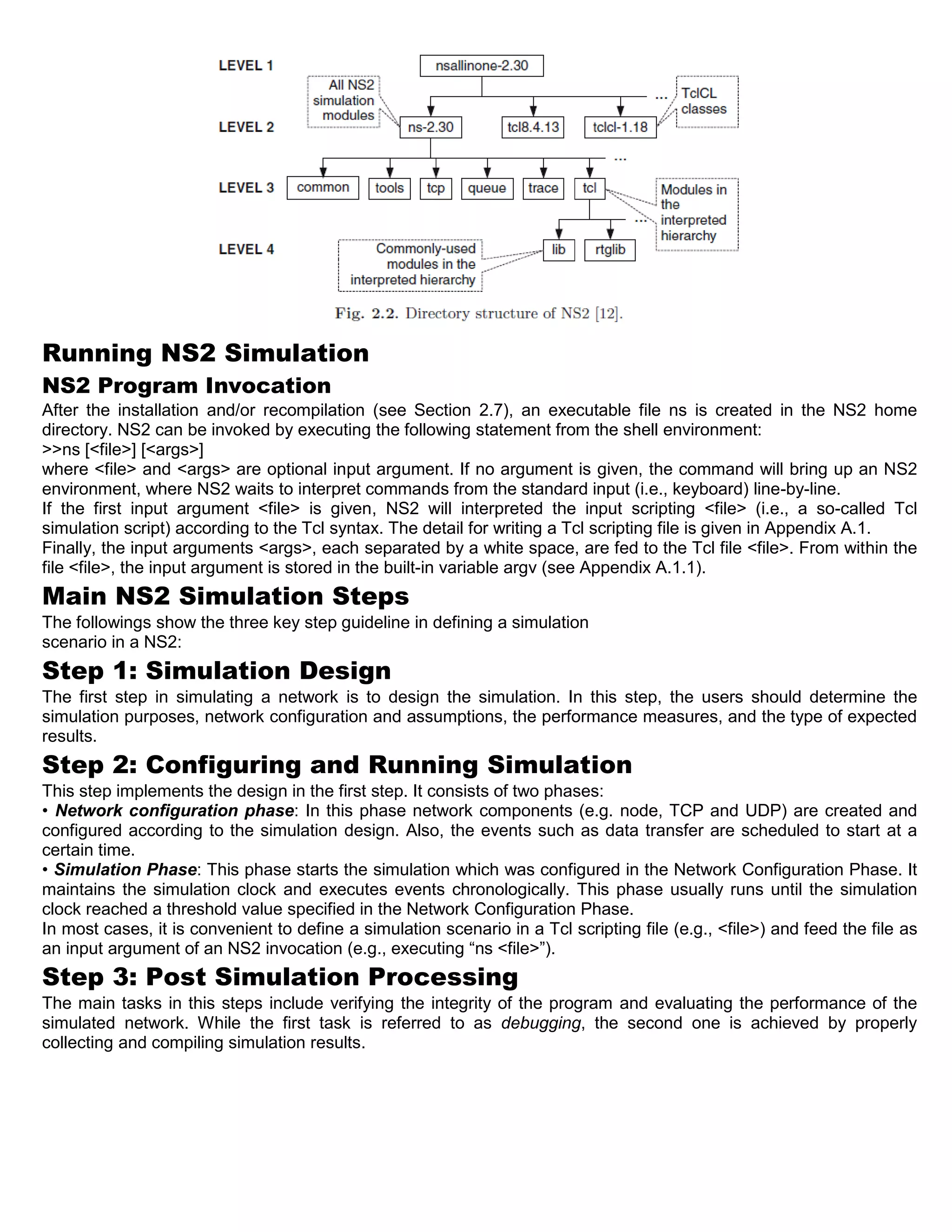 Running NS2 Simulation
NS2 Program Invocation
After the installation and/or recompilation (see Section 2.7), an executable file ns is created in the NS2 home
directory. NS2 can be invoked by executing the following statement from the shell environment:
>>ns [<file>] [<args>]
where <file> and <args> are optional input argument. If no argument is given, the command will bring up an NS2
environment, where NS2 waits to interpret commands from the standard input (i.e., keyboard) line-by-line.
If the first input argument <file> is given, NS2 will interpreted the input scripting <file> (i.e., a so-called Tcl
simulation script) according to the Tcl syntax. The detail for writing a Tcl scripting file is given in Appendix A.1.
Finally, the input arguments <args>, each separated by a white space, are fed to the Tcl file <file>. From within the
file <file>, the input argument is stored in the built-in variable argv (see Appendix A.1.1).
Main NS2 Simulation Steps
The followings show the three key step guideline in defining a simulation
scenario in a NS2:
Step 1: Simulation Design
The first step in simulating a network is to design the simulation. In this step, the users should determine the
simulation purposes, network configuration and assumptions, the performance measures, and the type of expected
results.
Step 2: Configuring and Running Simulation
This step implements the design in the first step. It consists of two phases:
• Network configuration phase: In this phase network components (e.g. node, TCP and UDP) are created and
configured according to the simulation design. Also, the events such as data transfer are scheduled to start at a
certain time.
• Simulation Phase: This phase starts the simulation which was configured in the Network Configuration Phase. It
maintains the simulation clock and executes events chronologically. This phase usually runs until the simulation
clock reached a threshold value specified in the Network Configuration Phase.
In most cases, it is convenient to define a simulation scenario in a Tcl scripting file (e.g., <file>) and feed the file as
an input argument of an NS2 invocation (e.g., executing “ns <file>”).
Step 3: Post Simulation Processing
The main tasks in this steps include verifying the integrity of the program and evaluating the performance of the
simulated network. While the first task is referred to as debugging, the second one is achieved by properly
collecting and compiling simulation results.
 