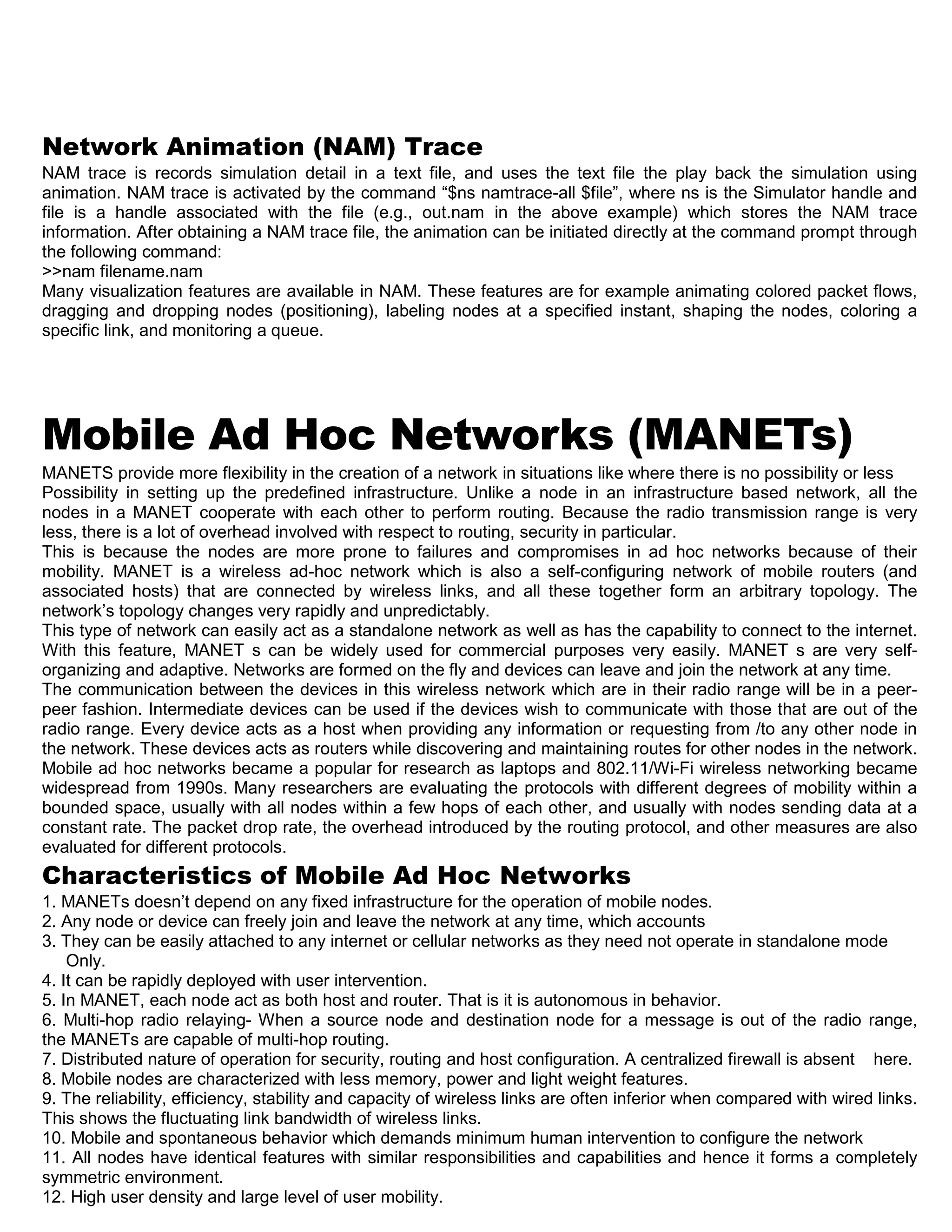 Network Animation (NAM) Trace
NAM trace is records simulation detail in a text file, and uses the text file the play back the simulation using
animation. NAM trace is activated by the command “$ns namtrace-all $file”, where ns is the Simulator handle and
file is a handle associated with the file (e.g., out.nam in the above example) which stores the NAM trace
information. After obtaining a NAM trace file, the animation can be initiated directly at the command prompt through
the following command:
>>nam filename.nam
Many visualization features are available in NAM. These features are for example animating colored packet flows,
dragging and dropping nodes (positioning), labeling nodes at a specified instant, shaping the nodes, coloring a
specific link, and monitoring a queue.
Mobile Ad Hoc Networks (MANETs)
MANETS provide more flexibility in the creation of a network in situations like where there is no possibility or less
Possibility in setting up the predefined infrastructure. Unlike a node in an infrastructure based network, all the
nodes in a MANET cooperate with each other to perform routing. Because the radio transmission range is very
less, there is a lot of overhead involved with respect to routing, security in particular.
This is because the nodes are more prone to failures and compromises in ad hoc networks because of their
mobility. MANET is a wireless ad-hoc network which is also a self-configuring network of mobile routers (and
associated hosts) that are connected by wireless links, and all these together form an arbitrary topology. The
network’s topology changes very rapidly and unpredictably.
This type of network can easily act as a standalone network as well as has the capability to connect to the internet.
With this feature, MANET s can be widely used for commercial purposes very easily. MANET s are very self-
organizing and adaptive. Networks are formed on the fly and devices can leave and join the network at any time.
The communication between the devices in this wireless network which are in their radio range will be in a peer-
peer fashion. Intermediate devices can be used if the devices wish to communicate with those that are out of the
radio range. Every device acts as a host when providing any information or requesting from /to any other node in
the network. These devices acts as routers while discovering and maintaining routes for other nodes in the network.
Mobile ad hoc networks became a popular for research as laptops and 802.11/Wi-Fi wireless networking became
widespread from 1990s. Many researchers are evaluating the protocols with different degrees of mobility within a
bounded space, usually with all nodes within a few hops of each other, and usually with nodes sending data at a
constant rate. The packet drop rate, the overhead introduced by the routing protocol, and other measures are also
evaluated for different protocols.
Characteristics of Mobile Ad Hoc Networks
1. MANETs doesn’t depend on any fixed infrastructure for the operation of mobile nodes.
2. Any node or device can freely join and leave the network at any time, which accounts
3. They can be easily attached to any internet or cellular networks as they need not operate in standalone mode
Only.
4. It can be rapidly deployed with user intervention.
5. In MANET, each node act as both host and router. That is it is autonomous in behavior.
6. Multi-hop radio relaying- When a source node and destination node for a message is out of the radio range,
the MANETs are capable of multi-hop routing.
7. Distributed nature of operation for security, routing and host configuration. A centralized firewall is absent here.
8. Mobile nodes are characterized with less memory, power and light weight features.
9. The reliability, efficiency, stability and capacity of wireless links are often inferior when compared with wired links.
This shows the fluctuating link bandwidth of wireless links.
10. Mobile and spontaneous behavior which demands minimum human intervention to configure the network
11. All nodes have identical features with similar responsibilities and capabilities and hence it forms a completely
symmetric environment.
12. High user density and large level of user mobility.
 