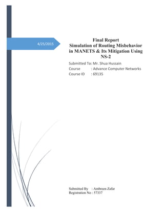 4/25/2015
Final Report
Simulation of Routing Misbehavior
in MANETS & Its Mitigation Using
NS-2
Submitted To: Mr. Shua Hussain
Course : Advance Computer Networks
Course ID : 69135
Submitted By : Ambreen Zafar
Registration No : 57337
 