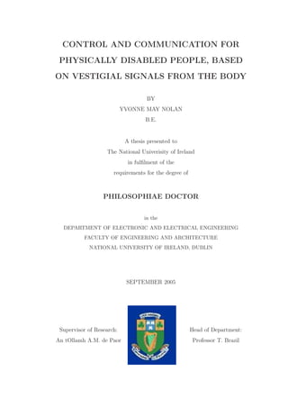 CONTROL AND COMMUNICATION FOR
PHYSICALLY DISABLED PEOPLE, BASED
ON VESTIGIAL SIGNALS FROM THE BODY
BY
YVONNE MAY NOLAN
B.E.
A thesis presented to
The National Univerisity of Ireland
in fulﬁlment of the
requirements for the degree of
PHILOSOPHIAE DOCTOR
in the
DEPARTMENT OF ELECTRONIC AND ELECTRICAL ENGINEERING
FACULTY OF ENGINEERING AND ARCHITECTURE
NATIONAL UNIVERSITY OF IRELAND, DUBLIN
SEPTEMBER 2005
Supervisor of Research:
An tOllamh A.M. de Paor
Head of Department:
Professor T. Brazil
 