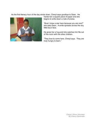 As the first literacy hour of the day winds down, Cheryl says goodbye to Dean. He
hands her a square piece of paper and she
begins to write down a note of praise.
“Must I draw a star here because you are one?”
she asks Dean. A smile spreads across the shy
little boy’s face.
He gives her a hug and she watches him file out
of the room with the other children.
“They love to come here, Cheryl says. They are
truly hungry to learn.”
Cheryl--Shine Volunteer
By Cherry Gammelin
 