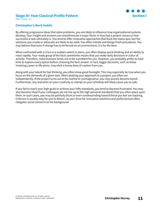 © 2003 by John Wiley & Sons, Inc. All rights reserved.
Reproduction in any form, in whole or in part, is prohibited. Christopher Murray 11
Stage III: Your Classical Profile Pattern Section I
DiSC® Classic 2.0
Christopher’s Work Habits
By offering progressive ideas that solve problems, you are likely to influence how organizational systems
develop. Your insight and answers can sometimes be a major factor in how fast a project moves or how
successful a task ultimately is. You tend to offer innovative approaches that buck the status quo, but the
solutions you create or advocate are likely to be solid. You often initiate and design fresh procedures. You
may believe that even if change has to be forced on an environment, it is for the best.
When confronted with a crisis or a sudden switch in plans, you often display quick thinking and an ability to
react rapidly. Your ready grasp of the facts sometimes means that you make daily decisions in a blur of
activity. Therefore, indecisiveness tends not to be a problem for you. However, you probably prefer to have
time to explore every option before choosing the best answer. In fact, bigger decisions, such as those
involving career or life plans, may elicit a heavy dose of caution from you.
Along with your talent for fast thinking, you often show great foresight. This may especially be true when you
focus on the demands of a given task. When plotting your approach to a project, you often act
independently. If the project turns out to be routine or unimaginative, you may quickly become bored.
Furthermore, any restraints on your creativity or clamps on your schedule will likely cause you to sulk.
If you fail to reach your high goals or achieve your lofty standards, you tend to become frustrated. You may
also become irked if your colleagues do not live up to the high personal standards that you often place upon
them. In such cases, you may be painfully blunt or even condescending toward those you feel are slacking.
Criticism is usually easy for you to deliver, as your drive for innovative solutions and perfectionism often
relegates social concerns to the background.
 
