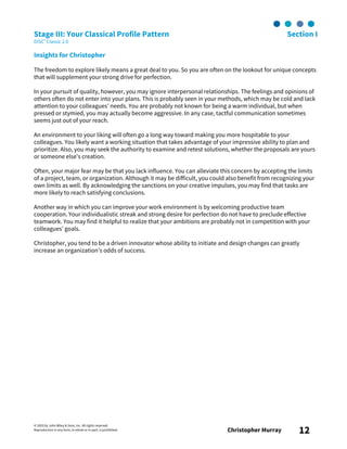 © 2003 by John Wiley & Sons, Inc. All rights reserved.
Reproduction in any form, in whole or in part, is prohibited. Christopher Murray 12
Stage III: Your Classical Profile Pattern Section I
DiSC® Classic 2.0
Insights for Christopher
The freedom to explore likely means a great deal to you. So you are often on the lookout for unique concepts
that will supplement your strong drive for perfection.
In your pursuit of quality, however, you may ignore interpersonal relationships. The feelings and opinions of
others often do not enter into your plans. This is probably seen in your methods, which may be cold and lack
attention to your colleagues’ needs. You are probably not known for being a warm individual, but when
pressed or stymied, you may actually become aggressive. In any case, tactful communication sometimes
seems just out of your reach.
An environment to your liking will often go a long way toward making you more hospitable to your
colleagues. You likely want a working situation that takes advantage of your impressive ability to plan and
prioritize. Also, you may seek the authority to examine and retest solutions, whether the proposals are yours
or someone else’s creation.
Often, your major fear may be that you lack influence. You can alleviate this concern by accepting the limits
of a project, team, or organization. Although it may be difficult, you could also benefit from recognizing your
own limits as well. By acknowledging the sanctions on your creative impulses, you may find that tasks are
more likely to reach satisfying conclusions.
Another way in which you can improve your work environment is by welcoming productive team
cooperation. Your individualistic streak and strong desire for perfection do not have to preclude effective
teamwork. You may find it helpful to realize that your ambitions are probably not in competition with your
colleagues’ goals.
Christopher, you tend to be a driven innovator whose ability to initiate and design changes can greatly
increase an organization’s odds of success.
 