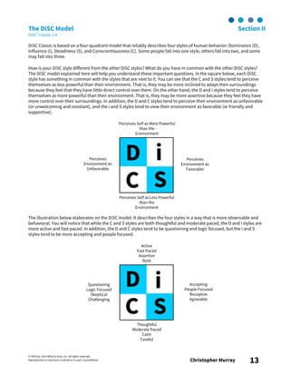 © 2003 by John Wiley & Sons, Inc. All rights reserved.
Reproduction in any form, in whole or in part, is prohibited. Christopher Murray 13
The DiSC Model Section II
DiSC® Classic 2.0
DiSC Classic is based on a four-quadrant model that reliably describes four styles of human behavior: Dominance (D),
Influence (i), Steadiness (S), and Conscientiousness (C). Some people fall into one style, others fall into two, and some
may fall into three.
How is your DiSC style different from the other DiSC styles? What do you have in common with the other DiSC styles?
The DiSC model explained here will help you understand these important questions. In the square below, each DiSC
style has something in common with the styles that are next to it. You can see that the C and S styles tend to perceive
themselves as less powerful than their environment. That is, they may be more inclined to adapt their surroundings
because they feel that they have little direct control over them. On the other hand, the D and i styles tend to perceive
themselves as more powerful than their environment. That is, they may be more assertive because they feel they have
more control over their surroundings. In addition, the D and C styles tend to perceive their environment as unfavorable
(or unwelcoming and resistant), and the i and S styles tend to view their environment as favorable (or friendly and
supportive).
The illustration below elaborates on the DiSC model. It describes the four styles in a way that is more observable and
behavioral. You will notice that while the C and S styles are both thoughtful and moderate paced, the D and i styles are
more active and fast paced. In addition, the D and C styles tend to be questioning and logic focused, but the i and S
styles tend to be more accepting and people focused.
D i
C S
Perceives Self as More Powerful
than the
Environment
Perceives
Environment as
Favorable
Perceives Self as Less Powerful
than the
Environment
Perceives
Environment as
Unfavorable
D i
C S
Active
Fast Paced
Assertive
Bold
Accepting
People Focused
Receptive
Agreeable
Questioning
Logic Focused
Skeptical
Challenging
Thoughtful
Moderate Paced
Calm
Careful
 