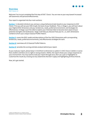 © 2003 by John Wiley & Sons, Inc. All rights reserved.
Reproduction in any form, in whole or in part, is prohibited. Christopher Murray 2
Overview
DiSC® Classic 2.0
Welcome! You’ve just completed the first step of DiSC® Classic. You are now on your way toward increased
self-awareness and personal effectiveness.
Your report is organized into four main sections:
Section I is devoted entirely to you and your unique behavioral style based on your responses to DiSC
Classic. First you will see your DiSC Graph, the basis of your feedback. Then, in Stage 1, you will learn about
your Highest DiSC Dimension and your tendencies, needs, preferred environment, and strategies for
effectiveness. In Stage 2 you’ll be able to explore your Intensity Index to become more aware of your
potential strengths and weaknesses. Stage 3 will help you discover how your D, i, S, and C dimensions
combine to form your unique Classical Profile Pattern.
Section II covers the DiSC model and descriptions of the four DiSC Dimensions with corresponding
tendencies, needs, preferred environments, and effectiveness strategies for each.
Section III overviews all 15 Classical Profile Patterns.
Section IV provides the scoring and data analysis behind your report.
As you read your report, please keep in mind that no dimension or pattern in DiSC Classic is better or worse
than another and there are no right or wrong answers. Rather, the report shows your unique responses to
your environment. You may want to read your report through once, then use a pen or highlighter to
customize the results by crossing out any statements that don’t apply and highlighting all those that do.
Now, let’s get started.
 