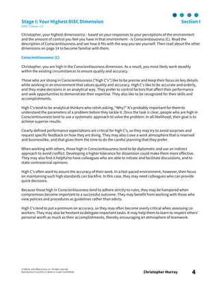 © 2003 by John Wiley & Sons, Inc. All rights reserved.
Reproduction in any form, in whole or in part, is prohibited. Christopher Murray 4
Stage I: Your Highest DiSC Dimension Section I
DiSC® Classic 2.0
Christopher, your highest dimension(s) - based on your responses to your perceptions of the environment
and the amount of control you feel you have in that environment - is Conscientiousness (C). Read the
description of Conscientiousness and see how it fits with the way you see yourself. Then read about the other
dimensions on page 14 to become familiar with them.
Conscientiousness (C)
Christopher, you are high in the Conscientiousness dimension. As a result, you most likely work steadily
within the existing circumstances to ensure quality and accuracy.
Those who are strong in Conscientiousness (“high C’s”) like to be precise and keep their focus on key details
while working in an environment that values quality and accuracy. High C’s like to be accurate and orderly,
and they make decisions in an analytical way. They prefer to control factors that affect their performance
and seek opportunities to demonstrate their expertise. They also like to be recognized for their skills and
accomplishments.
High C’s tend to be analytical thinkers who relish asking, “Why?” It’s probably important for them to
understand the parameters of a problem before they tackle it. Once the task is clear, people who are high in
Conscientiousness tend to use a systematic approach to solve the problem. In all likelihood, their goal is to
achieve superior results.
Clearly defined performance expectations are critical for high C’s, so they may try to avoid surprises and
request specific feedback on how they are doing. They may also crave a work atmosphere that is reserved
and businesslike, and that gives them the time to do the careful planning that they prefer.
When working with others, those high in Conscientiousness tend to be diplomatic and use an indirect
approach to avoid conflict. Developing a higher tolerance for dissension could make them more effective.
They may also find it helpful to have colleagues who are able to initiate and facilitate discussions, and to
state controversial opinions.
High C’s often want to assure the accuracy of their work. In a fast-paced environment, however, their focus
on maintaining such high standards can backfire. In this case, they may need colleagues who can provide
quick decisions.
Because those high in Conscientiousness tend to adhere strictly to rules, they may be hampered when
compromises become important to a successful outcome. They may benefit from working with those who
view policies and procedures as guidelines rather than edicts.
High C’s tend to put a premium on accuracy, so they may often become overly critical when assessing co-
workers. They may also be hesitant to delegate important tasks. It may help them to learn to respect others’
personal worth as much as their accomplishments, thereby encouraging an atmosphere of teamwork.
 