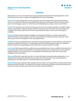 © 2003 by John Wiley & Sons, Inc. All rights reserved.
Reproduction in any form, in whole or in part, is prohibited. Christopher Murray 7
Stage II: Your Intensity Index Section I
DiSC® Classic 2.0
i Dimension
People with your score on the i Dimension may be generally described by the following adjectives. Circle
those that you see as your strengths and highlight potential areas of challenge.
Generous: In a work setting, this can mean giving your time and energy without expecting something in
return. It’s an admirable trait that works well toward achieving a common goal. But you need to conserve
your time and energy by saying “no” when there are multiple projects and your name is on all of them.
Poised: This may refer to your self-assurance as you encounter new situations, people, or problems. Rarely
reactive, you’re likely to respond calmly to whatever comes your way, which often earns you respect and
emulation. Still, if your responses don’t show an appreciation for others’ worries, you risk losing your
credibility.
Charming: Combined with emotional intelligence and leadership abilities, your skill at capturing the
attention of others and winning them over has a lot of potential. You need to remember, however, not to
overuse your charm to manipulate or take advantage of others.
Confident: Having a strong belief in your own powers to get the job done can inspire others to take risks that
could lead to new levels of success. It is rewarding to work with confident people, unless their confidence
becomes inflated and self-gratifying, at which point others may feel irritated or invisible.
Convincing: Others appreciate this quality because you probably come across as credible and trustworthy. It
is also a plus when you can persuade others to see things your way as you work toward a common goal. Be
watchful, however, not to use this trait in a manipulative or dishonest way, which could cost you your
credibility or the trust of others.
Observing: Often this means that you take in as much information as possible before taking action. It is a
strength when working with others because you help inform their decisions. If you rely too heavily on
observing and not acting, however, it can be perceived as procrastination.
Discriminating: Ideas and plans often compete with one another, so it is good to have a distinct idea of what
the desired results should be. The ability to discriminate among various proposals ensures that the best one
will rise to the top. But taken too far, this trait can lead to closed-mindedness.
 