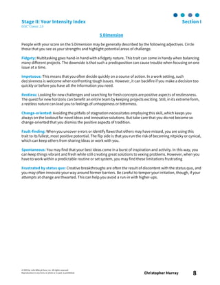 © 2003 by John Wiley & Sons, Inc. All rights reserved.
Reproduction in any form, in whole or in part, is prohibited. Christopher Murray 8
Stage II: Your Intensity Index Section I
DiSC® Classic 2.0
S Dimension
People with your score on the S Dimension may be generally described by the following adjectives. Circle
those that you see as your strengths and highlight potential areas of challenge.
Fidgety: Multitasking goes hand-in hand with a fidgety nature. This trait can come in handy when balancing
many different projects. The downside is that such a predisposition can cause trouble when focusing on one
issue at a time.
Impetuous: This means that you often decide quickly on a course of action. In a work setting, such
decisiveness is welcome when confronting tough issues. However, it can backfire if you make a decision too
quickly or before you have all the information you need.
Restless: Looking for new challenges and searching for fresh concepts are positive aspects of restlessness.
The quest for new horizons can benefit an entire team by keeping projects exciting. Still, in its extreme form,
a restless nature can lead you to feelings of unhappiness or bitterness.
Change-oriented: Avoiding the pitfalls of stagnation necessitates employing this skill, which keeps you
always on the lookout for novel ideas and innovative solutions. But take care that you do not become so
change-oriented that you dismiss the positive aspects of tradition.
Fault-finding: When you uncover errors or identify flaws that others may have missed, you are using this
trait to its fullest, most positive potential. The flip side is that you run the risk of becoming nitpicky or cynical,
which can keep others from sharing ideas or work with you.
Spontaneous: You may find that your best ideas come in a burst of inspiration and activity. In this way, you
can keep things vibrant and fresh while still creating great solutions to vexing problems. However, when you
have to work within a predictable routine or set system, you may find these limitations frustrating
Frustrated by status quo: Creative breakthroughs are often the result of discontent with the status quo, and
you may often innovate your way around former barriers. Be careful to temper your irritation, though, if your
attempts at change are thwarted. This can help you avoid a run-in with higher-ups.
 