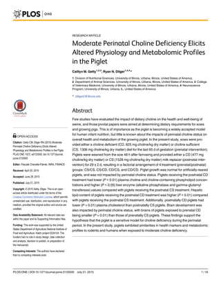 RESEARCH ARTICLE
Moderate Perinatal Choline Deficiency Elicits
Altered Physiology and Metabolomic Profiles
in the Piglet
Caitlyn M. Getty1,2,3
, Ryan N. Dilger1,2,4
*
1 Division of Nutritional Sciences, University of Illinois, Urbana, Illinois, United States of America,
2 Department of Animal Sciences, University of Illinois, Urbana, Illinois, United States of America, 3 College
of Veterinary Medicine, University of Illinois, Urbana, Illinois, United States of America, 4 Neuroscience
Program, University of Illinois, Urbana, IL, United States of America
* rdilger2@illinois.edu
Abstract
Few studies have evaluated the impact of dietary choline on the health and well-being of
swine, and those pivotal papers were aimed at determining dietary requirements for sows
and growing pigs. This is of importance as the piglet is becoming a widely accepted model
for human infant nutrition, but little is known about the impacts of perinatal choline status on
overall health and metabolism of the growing piglet. In the present study, sows were pro-
vided either a choline deficient (CD, 625 mg choline/kg dry matter) or choline sufficient
(CS, 1306 mg choline/kg dry matter) diet for the last 65 d of gestation (prenatal intervention).
Piglets were weaned from the sow 48 h after farrowing and provided either a CD (477 mg
choline/kg dry matter) or CS (1528 mg choline/kg dry matter) milk replacer (postnatal inter-
vention) for 29 ± 2 d, resulting in a factorial arrangement of 4 treatment (prenatal/postnatal)
groups: CS/CS, CS/CD, CD/CS, and CD/CD. Piglet growth was normal for artificially-reared
piglets, and was not impacted by perinatal choline status. Piglets receiving the postnatal CD
treatment had lower (P < 0.01) plasma choline and choline-containing phospholipid concen-
trations and higher (P < 0.05) liver enzyme (alkaline phosphatase and gamma-glutamyl
transferase) values compared with piglets receiving the postnatal CS treatment. Hepatic
lipid content of piglets receiving the postnatal CD treatment was higher (P < 0.01) compared
with piglets receiving the postnatal CS treatment. Additionally, postnatally CD piglets had
lower (P = 0.01) plasma cholesterol than postnatally CS piglets. Brain development was
also impacted by perinatal choline status, with brains of piglets exposed to prenatal CD
being smaller (P = 0.01) than those of prenatally CS piglets. These findings support the
hypothesis that the piglet is a sensitive model for choline deficiency during the perinatal
period. In the present study, piglets exhibited similarities in health markers and metabolomic
profiles to rodents and humans when exposed to moderate choline deficiency.
PLOS ONE | DOI:10.1371/journal.pone.0133500 July 21, 2015 1 / 16
OPEN ACCESS
Citation: Getty CM, Dilger RN (2015) Moderate
Perinatal Choline Deficiency Elicits Altered
Physiology and Metabolomic Profiles in the Piglet.
PLoS ONE 10(7): e0133500. doi:10.1371/journal.
pone.0133500
Editor: Pascale Chavatte-Palmer, INRA, FRANCE
Received: April 20, 2015
Accepted: June 28, 2015
Published: July 21, 2015
Copyright: © 2015 Getty, Dilger. This is an open
access article distributed under the terms of the
Creative Commons Attribution License, which permits
unrestricted use, distribution, and reproduction in any
medium, provided the original author and source are
credited.
Data Availability Statement: All relevant data are
within the paper and its Supporting Information files.
Funding: This work was supported by the United
States Department of Agriculture National Institute of
Food and Agriculture, Hatch project 0224124. The
funders had no role in study design, data collection
and analysis, decision to publish, or preparation of
the manuscript.
Competing Interests: The authors have declared
that no competing interests exist.
 