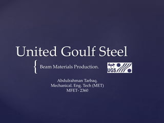 {
United Goulf Steel
Beam Materials Production.
Abdulrahman Tarbaq.
Mechanical. Eng. Tech (MET)
MFET- 2360
 