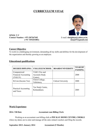 CURRICULUM VITAE
SINOJ. V.V
Contact Number: +971 507367102 E-mail: sinojplaza@yahoo.co.in,
(+91 7293251001) sinoj247@gmail.com
Career Objective
To work in a challenging environment, demanding all my skills and abilities for the development of
the organization and thereby growing as an employee.
Educational qualifications
.
DEGREE/DIPLOMA COLLEGE/SCHOOL BOARD/UNIVERSITY
YEAR OF
PASSING
Computerized
Financial Accounting
(TALLY)
TASC (Tax and
Accounts Study
Centre).
2008
B.Com (Income Tax)
Christ College,
Tellicherry
Calicut University 2008
Practical Accounting
and Taxes
Tax Study Centre,
Kottarakkara. 2005
Work Experience
2014- Till Date Accountant cum Billing Clerk
Working as an accountant cum billing clerk at PEE KAY HOME CENTRE, CHOKLI
where my duties are to enter and manage all the sales related vouchers and filing the records.
September 2013- January 2014 Accountant (5 Months)
 