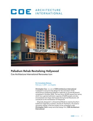 1
For Immediate Release
February 1, 2009 · Los Angeles
Christopher Coe · AIA, LEED of COE Architecture International
is pleased to announce the design for the renovation of the
world-famous Hollywood Palladium nightclub on Sunset Boulevard,
completed in October 2008. The two-story, 60,000 square foot venue,
which has a general admission capacity of 4,000 people and also
encompasses two large retail spaces facing Sunset Boulevard, will
contribute to the revitalization of Hollywood.
Originally designed in a Streamlined Moderne style by Southern
California’s legendary architect, Gordon B. Kaufmann, the exterior
renovation design is the first project to be completed under
Christopher Coe’s newly-launched design firm, COE Architecture
International.
Palladium Rehab Revitalizing Hollywood
Coe Architecture International Renovates Icon
 