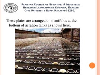PAKISTAN COUNCIL OF SCIENTIFIC & INDUSTRIAL
RESEARCH LABORATORIES COMPLEX, KARACHI
OFF: UNIVERSITY ROAD, KARACHI-75280.
These plates are arranged on manifolds at the
bottom of aeration tanks as shown here.
 