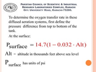 PAKISTAN COUNCIL OF SCIENTIFIC & INDUSTRIAL
RESEARCH LABORATORIES COMPLEX, KARACHI
OFF: UNIVERSITY ROAD, KARACHI-75280.
To determine the oxygen transfer rate in these
diffused aeration systems, first define the
pressure difference from top to bottom of the
tank.
At the surface:
14.7(1 0.032 AlPsurfac t)e  
Alt = altitude in thousands feet above sea level
Psurface has units of psi
 