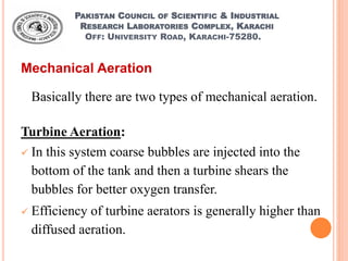 PAKISTAN COUNCIL OF SCIENTIFIC & INDUSTRIAL
RESEARCH LABORATORIES COMPLEX, KARACHI
OFF: UNIVERSITY ROAD, KARACHI-75280.
Mechanical Aeration
Basically there are two types of mechanical aeration.
Turbine Aeration:
 In this system coarse bubbles are injected into the
bottom of the tank and then a turbine shears the
bubbles for better oxygen transfer.
 Efficiency of turbine aerators is generally higher than
diffused aeration.
 