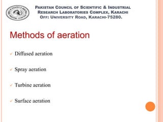 PAKISTAN COUNCIL OF SCIENTIFIC & INDUSTRIAL
RESEARCH LABORATORIES COMPLEX, KARACHI
OFF: UNIVERSITY ROAD, KARACHI-75280.
Methods of aeration
 Diffused aeration
 Spray aeration
 Turbine aeration
 Surface aeration
 