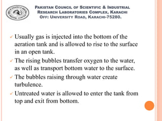 PAKISTAN COUNCIL OF SCIENTIFIC & INDUSTRIAL
RESEARCH LABORATORIES COMPLEX, KARACHI
OFF: UNIVERSITY ROAD, KARACHI-75280.
 Usually gas is injected into the bottom of the
aeration tank and is allowed to rise to the surface
in an open tank.
 The rising bubbles transfer oxygen to the water,
as well as transport bottom water to the surface.
 The bubbles raising through water create
turbulence.
 Untreated water is allowed to enter the tank from
top and exit from bottom.
 