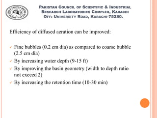 PAKISTAN COUNCIL OF SCIENTIFIC & INDUSTRIAL
RESEARCH LABORATORIES COMPLEX, KARACHI
OFF: UNIVERSITY ROAD, KARACHI-75280.
Efficiency of diffused aeration can be improved:
 Fine bubbles (0.2 cm dia) as compared to coarse bubble
(2.5 cm dia)
 By increasing water depth (9-15 ft)
 By improving the basin geometry (width to depth ratio
not exceed 2)
 By increasing the retention time (10-30 min)
 