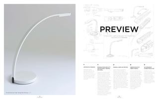 18
OFS BRANDS
19
PREVIEW
5.
AN EXPERIENCE
OTHERS SHOULD TRY…
My wife and I love to
wilderness kayak up remote
rivers and stream tributaries
until we can no longer
paddle and portage any
further. There is something
magical about studying a
watershed this way. The
amount of wildlife in these
relatively inaccessible places
is simply amazing.
Preview Personal Light Design: Tom Newhouse OFS
PREVIEW
5 topics with Lighting designer, Tom Newhouse.
Design Study Sketches of Preview by Tom Newhouse
1.
LIGHTING AS A PASSION...
Aesthetically pleasing,
sustainable, ergonomic and
affordable office lighting has
been a passion of mine for
many years. The first time I saw
a “white” light emitting diode
throw a few pathetic lumens
onto a work surface...I knew I
was hooked.
2.
DRAWING FROM SIMPLICITY
AND EFFICIENCY, PREVIEW
WAS BORN…
I always strive to design with the
philosophy of “simplicity on the
far side of complexity” as quoted
from Oliver Wendell Holmes. Yes,
LEDs have stabilized greatly in the
last decade and now have tight
modular footprints to support a
more minimalist approach to design.
From energy-efficiency to eco-
dematerialized form factor, Preview
departs from the traditional 6-10 lb
desk lamp to weighing a mere
1.7 lbs. while delivering flawless, even
intensity. Preview solves challenges
and delivers an intuitive luminaire
with affordability and efficiency
from every angle. Functional,
sculpturally alluring, yet intentionally
unobtrusive…Preview is definitely on
the far side of complexity!
3.
MAKING A USER’S DAY BETTER…
Achieving beautiful and healthful
lighting in an office building is a
complex puzzle. The trend toward
more energy efficient buildings has put
pressure on architects to dramatically
lower the lighting watts per square
foot on office floor plates. This can
create serious ergonomic problems
for an office user, such as, too little
light to perform a task, too much glare,
darkness, gloomy environment, etc.
Offsetting lower ambient lighting with
high quality personal task illumination
that is efficient and thoughtful creates
ideal conditions for users to work or
study. Simply put, I want to make their
day better.
4.
OBSERVATION ON A
TREND IN SPACE…
I am very concerned about
the shrinking amount of space
per person being allocated to
North American office facilities.
Over 200 square feet per
person used to be the norm
before 2010. By 2014, it was
nearing 175 square feet. Some
studies suggest a trend toward
100 square feet. At what point
will this cramming and higher
density have a reverse effect
on individual well-being and
organizational productivity
that it is intended to
benefit today.
 
