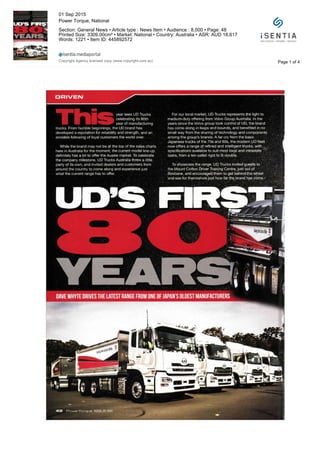 year sees UD Trucks
celebrating its 80th
year of manufacturing
trucks. From humble beginnings, the UD brand has
developed a reputation for reliability and strength, and an
enviable following of loyal customers the world over.
While the brand may not be at the top of the sales charts
here in Australia for the moment, the current model line-up
definitely has a lot to offer the Aussie market. To celebrate
the company milestone, UD Trucks Australia threw a little
party of its own, and invited dealers and customers from
around the country to come along and experience just
what the current range has to offer.
For our local market, UD Trucks represents the light to
medium-duty offering from Volvo Group Australia. In the
years since the Volvo group took control of UD, the brand
has come along in leaps and bounds, and benefited in no
small way from the sharing of technology and components
among the group's brands. A far cry from the basic
Japanese trucks of the 70s and 80s, the modern UD fleet
now offers a range of refined and intelligent trucks, with
specifications available to suit most local and intrastate
tasks, from a ten-pallet rigid to B-double.
To showcase the range, UD Trucks invited guests to
the Mount Cotton Driver Training Centre, just out of
Brisbane, and encouraged them to get behind the wheel
and see for themselves just how far the brand has come-'
llli S OLDEST MANUFACTUR
Page 1 of 4
01 Sep 2015
Power Torque, National
Section: General News • Article type : News Item • Audience : 8,000 • Page: 48
Printed Size: 3309.00cm² • Market: National • Country: Australia • ASR: AUD 18,617
Words: 1221 • Item ID: 445892572
Copyright Agency licensed copy (www.copyright.com.au)
 