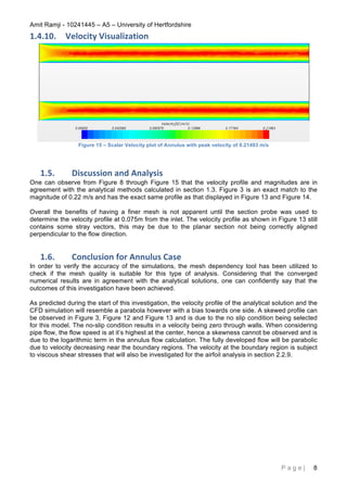 Amit Ramji - 10241445 – A5 – University of Hertfordshire
P a g e | 8
1.4.10. Velocity	
  Visualization	
  
Figure 15 – Scalar Velocity plot of Annulus with peak velocity of 0.21493 m/s
1.5. Discussion	
  and	
  Analysis	
  
One can observe from Figure 8 through Figure 15 that the velocity profile and magnitudes are in
agreement with the analytical methods calculated in section 1.3. Figure 3 is an exact match to the
magnitude of 0.22 m/s and has the exact same profile as that displayed in Figure 13 and Figure 14.
Overall the benefits of having a finer mesh is not apparent until the section probe was used to
determine the velocity profile at 0.075m from the inlet. The velocity profile as shown in Figure 13 still
contains some stray vectors, this may be due to the planar section not being correctly aligned
perpendicular to the flow direction.
1.6. Conclusion	
  for	
  Annulus	
  Case	
  
In order to verify the accuracy of the simulations, the mesh dependency tool has been utilized to
check if the mesh quality is suitable for this type of analysis. Considering that the converged
numerical results are in agreement with the analytical solutions, one can confidently say that the
outcomes of this investigation have been achieved.
As predicted during the start of this investigation, the velocity profile of the analytical solution and the
CFD simulation will resemble a parabola however with a bias towards one side. A skewed profile can
be observed in Figure 3, Figure 12 and Figure 13 and is due to the no slip condition being selected
for this model. The no-slip condition results in a velocity being zero through walls. When considering
pipe flow, the flow speed is at it’s highest at the center, hence a skewness cannot be observed and is
due to the logarithmic term in the annulus flow calculation. The fully developed flow will be parabolic
due to velocity decreasing near the boundary regions. The velocity at the boundary region is subject
to viscous shear stresses that will also be investigated for the airfoil analysis in section 2.2.9.
 