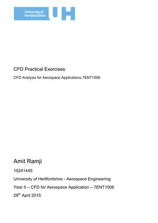 CFD Practical Exercises
CFD Analysis for Aerospace Applications 7ENT1006
Amit Ramji
10241445
University of Hertfordshire - Aerospace Engineering
Year 5 – CFD for Aerospace Application – 7ENT1006
29th
April 2015
	
  
 