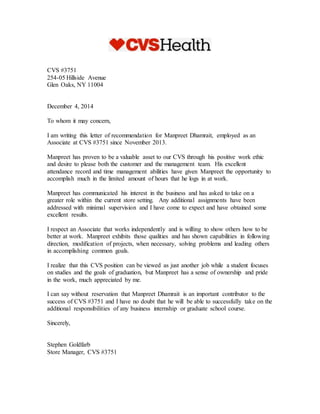 CVS #3751
254-05 Hillside Avenue
Glen Oaks, NY 11004
December 4, 2014
To whom it may concern,
I am writing this letter of recommendation for Manpreet Dhamrait, employed as an
Associate at CVS #3751 since November 2013.
Manpreet has proven to be a valuable asset to our CVS through his positive work ethic
and desire to please both the customer and the management team. His excellent
attendance record and time management abilities have given Manpreet the opportunity to
accomplish much in the limited amount of hours that he logs in at work.
Manpreet has communicated his interest in the business and has asked to take on a
greater role within the current store setting. Any additional assignments have been
addressed with minimal supervision and I have come to expect and have obtained some
excellent results.
I respect an Associate that works independently and is willing to show others how to be
better at work. Manpreet exhibits those qualities and has shown capabilities in following
direction, modification of projects, when necessary, solving problems and leading others
in accomplishing common goals.
I realize that this CVS position can be viewed as just another job while a student focuses
on studies and the goals of graduation, but Manpreet has a sense of ownership and pride
in the work, much appreciated by me.
I can say without reservation that Manpreet Dhamrait is an important contributor to the
success of CVS #3751 and I have no doubt that he will be able to successfully take on the
additional responsibilities of any business internship or graduate school course.
Sincerely,
Stephen Goldfarb
Store Manager, CVS #3751
 