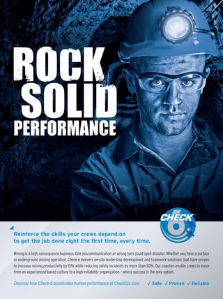 Reinforce the skills your crews depend on
to get the job done right the first time, every time.
Mining is a high consequence business. One miscommunication or wrong turn could spell disaster. Whether you have a surface
or underground mining operation, Check-6 delivers on-site leadership development and teamwork solutions that have proven
to increase mining productivity by 15% while reducing safety incidents by more than 50%. Our coaches enable crews to move
from an experienced-based culture to a high-reliability organization – where success is the only option.
Discover how Check-6 accelerates human performance at CheckSix.com. √ Safe √ Proven √ Reliable
 
