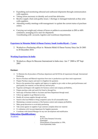 • Expediting and monitoring inbound and outbound shipments through communication
with suppliers.
• Taking action necessary to identify and avoid late deliveries.
• Resolve supply chain and quality issues / shortage or damaged materials as they arise
with suppliers.
• Attending weekly meetings with management to update the current status of purchase
orders.
• Carrying out weight and volume of boxes or pallets to accommodate in 20Ft or 40Ft
containers, arranging LCLs and Air shipments.
Coordinating with accounts, logistics and warehouse departments.
Experience in Motasim Mohd Al Daour Factory Saudi Arabia Riyad: - 7 years
2. Worked as a Purchasing officer in Motasim Mohd Al Daour Factory Since Jan 26 2003
to 28 December 2010.
Working Experience In India
3. Worked as a Buyer In Maxzone International in India since Jun 1st
2000 to 30th
Sept
2003
Purchaser:
 To Maintain the all procedure of Purchase department and full fill the all requirement through International
Purchasing.
 Receive Purchase and Material requisition from store or production as per there stock requirement.
 Prepare Purchase enquiry and send it to Suppliers for quotation
 Receive the quotation from supplies and Approve to supplier to give order on there good performance and
good quality raw material, on time delivery and best price.
 Negotiate and bargain with suppliers for business context and company profitability,
 Prepare purchase order and send it by Email or through Fax,
 Send copy of Purchase Order to Accounts and Store Department through email,
 Follow up suppliers to get Material on time.
 Handle all overseas supplier through out look,
 Search in the local Market to bring competitive price for all consumable items
 Maintaining a constant awareness of the business context and company profitability.
 Make group discursion to avoid daily purchasing.
 Take action against on suppliers if get customer complain about raw material.
 Co ordination with Account department for Supplier payments.
 Coordinate with General Manager for any new development and modification.
Education Qualifications:
Academic : B.Com.
In 99, from Osmania University
Hyderabad.
: Passed Board of Intermediate in 1996,
Form Hyderabad, India
 