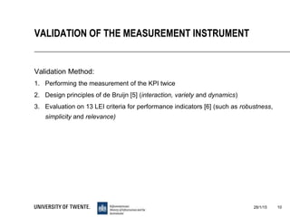 Validation Method:
1. Performing the measurement of the KPI twice
2. Design principles of de Bruijn [5] (interaction, variety and dynamics)
3. Evaluation on 13 LEI criteria for performance indicators [6] (such as robustness,
simplicity and relevance)
28/1/15 10
VALIDATION OF THE MEASUREMENT INSTRUMENT
 