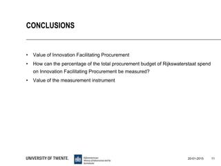 • Value of Innovation Facilitating Procurement
• How can the percentage of the total procurement budget of Rijkswaterstaat spend
on Innovation Facilitating Procurement be measured?
• Value of the measurement instrument
11
CONCLUSIONS
20-01-2015
 