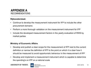 Rijkswaterstaat:
• Continue to develop the measurement instrument for IFP to include the other
procurement domains
• Perform a more thorough validation on the measurement instrument for IFP
• Include the developed measurement factors in the yearly evaluation of RWS by
market parties
Ministry of Economic Affairs
• Develop and publish a clear scope for the measurement of IFP next to the current
definition or narrow the definition of IFP to the point on which it is clear how it
should be measured to avoid opportunistic behaviour in the measurement of IFP
• Develop and implement a measurement instrument which is capable to determine
the spending's on IFP on a national scale
12
APPENDIX A
RECOMMENDATIONS
20-01-2015
 