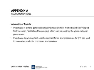 University of Twente
• Investigate if a more generic quantitative measurement method can be developed
for Innovation Facilitating Procurement which can be used for the whole national
government.
• Investigate to which extent specific contract forms and procedures for IFP can lead
to innovative products, processes and services.
13
APPENDIX A
RECOMMENDATIONS
20-01-2015
 