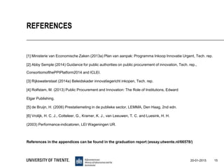 [1] Ministerie van Economische Zaken (2013a) Plan van aanpak: Programma Inkoop Innovatie Urgent, Tech. rep.
[2] Abby Semple (2014) Guidance for public authorities on public procurement of innovation, Tech. rep.,
ConsortiomofthePPIPlatform2014 and ICLEI.
[3] Rijkswaterstaat (2014a) Beleidskader innovatiegericht inkopen, Tech. rep.
[4] Rolfstam, M. (2013) Public Procurement and Innovation: The Role of Institutions, Edward
Elgar Publishing.
[5] de Bruijn, H. (2006) Prestatiemeting in de publieke sector, LEMMA, Den Haag, 2nd edn.
[6] Vrolijk, H. C. J., Cotteleer, G., Kramer, K. J., van Leeuwen, T. C. and Luesink, H. H.
(2003) Performance-indicatoren, LEI Wageningen UR.
References in the appendices can be found in the graduation report (essay.utwente.nl/66578/)
15
REFERENCES
20-01-2015
 