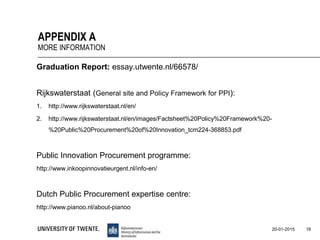 Graduation Report: essay.utwente.nl/66578/
Rijkswaterstaat (General site and Policy Framework for PPI):
1. http://www.rijkswaterstaat.nl/en/
2. http://www.rijkswaterstaat.nl/en/images/Factsheet%20Policy%20Framework%20-
%20Public%20Procurement%20of%20Innovation_tcm224-368853.pdf
Public Innovation Procurement programme:
http://www.inkoopinnovatieurgent.nl/info-en/
Dutch Public Procurement expertise centre:
http://www.pianoo.nl/about-pianoo
16
APPENDIX A
MORE INFORMATION
20-01-2015
 