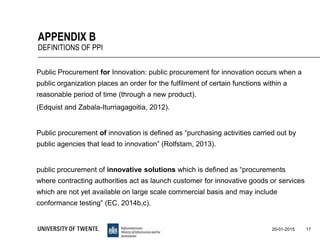 Public Procurement for Innovation: public procurement for innovation occurs when a
public organization places an order for the fulfilment of certain functions within a
reasonable period of time (through a new product).
(Edquist and Zabala-Iturriagagoitia, 2012).
Public procurement of innovation is defined as “purchasing activities carried out by
public agencies that lead to innovation” (Rolfstam, 2013).
public procurement of innovative solutions which is defined as “procurements
where contracting authorities act as launch customer for innovative goods or services
which are not yet available on large scale commercial basis and may include
conformance testing” (EC, 2014b,c).
17
APPENDIX B
DEFINITIONS OF PPI
20-01-2015
 