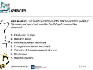 Main question: How can the percentage of the total procurement budget of
Rijkswaterstaat spend on Innovation Facilitating Procurement be
measured?
1. Introduction on topic
2. Research design
3. Initial measurement instrument
4. Changed measurement instrument
5. Validation of the measurement instrument
6. Conclusions
7. Recommendations
20-01-2015 2
OVERVIEW
 