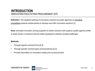 Definition: The targeted seeking of innovative solutions by public agencies or providing
possibilities towards market parties to develop and offer innovative solutions [1]
Goal: stimulate innovation among suppliers to obtain solutions with superior quality against similar
or lower prices or solutions that are better equipped to address societal challenges
Methods:
• Through regular contract forms [2,3]
• Through specific contract types and procedures [2,3]
• Provide information on innovation needs prior to procurement
3
INTRODUCTION
INNOVATION FACILITATING PROCUREMENT (IFP)
20-01-2015
 