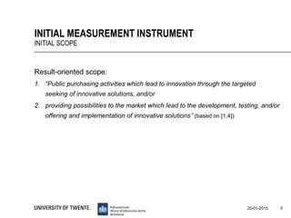 Result-oriented scope:
1. “Public purchasing activities which lead to innovation through the targeted
seeking of innovative solutions, and/or
2. providing possibilities to the market which lead to the development, testing, and/or
offering and implementation of innovative solutions” (based on [1,4])
5
INITIAL MEASUREMENT INSTRUMENT
INITIAL SCOPE
20-01-2015
 