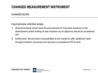 Input-process oriented scope:
1. All procurements which have the procurement of innovative solutions or the
development and/or testing of new solutions as an objective should be considered
IFP.
2. furthermore, the provision of possibilities to the market to offer additional value
through products, processes and services is considered IFP as well.
7
CHANGED MEASUREMENT INSTRUMENT
CHANGED SCOPE
20-01-2015
 