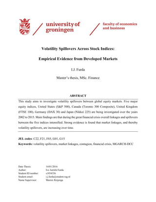 Volatility Spillovers Across Stock Indices:
Empirical Evidence from Developed Markets
I.J. Furda
Master’s thesis, MSc. Finance
ABSTRACT
This study aims to investigate volatility spillovers between global equity markets. Five major
equity indices, United States (S&P 500), Canada (Toronto 300 Composite), United Kingdom
(FTSE 100), Germany (DAX 30) and Japan (Nikkei 225) are being investigated over the years
2002 to 2015. Main findings are that during the great financial crisis overall linkages and spillovers
between the five indices intensified. Strong evidence is found that market linkages, and thereby
volatility spillovers, are increasing over time.
JEL codes: C22, F21, F65, G01, G15
Keywords: volatility spillovers, market linkages, contagion, financial crisis, MGARCH-DCC
Date Thesis: 14/01/2016
Author: Ivo Jurriën Furda
Student ID number: s1854356
Student email: i.j.furda@student.rug.nl
Name Supervisor: Marnix Reijenga
 