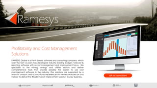 Profitability and Cost Management
Solutions
RamesysG l o b a l
RAMESYS Global is a Perth based software and consulting company, which
over the last 12 years has developed industry leading budget, forecast &
reporting software with a cost management and improvement focus. We
specialise to the mining, energy and utilities sectors and deliver
comprehensive tools that provide possibly the easiest to use cost
management software in the industry. Our solutions are supported by a
team of analysts and accountants experienced in the resource sector and
trained to deliver the RAMESYS cost improvement solution to your business.
talk to a consultant
 
