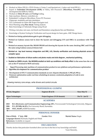  Worked on Xilinx FPGA’s, CPLD (Vertex 4, Vertex 5, and Spartan6 etc.), Lattice and Actel FPGA’s.
 Expert in Embedded Development (EDK) of Xilinx, Soft Processors (Microblaze, PowerPC) and Software
development Kit (SDK by Xilinx).
 Worked on Xilinx IP cores and Verilog Coding.
 State machines, Memory controllers etc.
 Embedded C coding for Microblaze, Power PC Processor
 Chipscope, modelsim and isim simulation.
 TCL Commands for Xilinx ISE Project Navigator tool.
 Floor Planning using Plan ahead, Timing analysis.
 Basic Knowledge of: Schematic Design using Orcad
 Writing a test plan, test cases, test bench and Simulation using Questa Sim and Modelsim.
 Knowledge of System Verilog for Verification and Layout design for basic gates, ASIC Design basics.
 Worked on timing optimizations,gate to gate debugging
 Worked on Cadence assura tool to draw the layouts and debugging LVS and DRCs in accordance with TSMC
90nm
 Worked on memory layouts like SRAM DRAM and drawing the layouts for the same checking DRC and LVS gor
the same using Cadence assura /virtuoso tool
 Worked on top level memory integration and DRC, LVS, Density verification and cleaning physicals across the
compiler space.
 Studied on fabrication of silicon wafers and photo masks and stick diagram , mechanical polishing ,
 Studied on CMOS circuits like BICMOS,studied on latch up conditions and Body effect in the sense how the n-well
acts as the 4th
terminal to MOS and many
 Signal Processing state machines of communication product to new platform and performance optimization
 Algorithm development for communication product
 Development of ITU-T communication standards on new chipsets (Standards: G.992.x/G.993.x)
 Firmware optimization under real time scheduling & memory constraints,adaptation of code to new
architecture

. drawing memory core arrays, write drivers and control circuits
.
PROFESSIONAL GLIMPSE
ITI Ltd., Bangalore Engineer (R & D) Since May’12
Wipro Technologies Project Engineer (VLSI domain) Dec’11 – Jan’12
ACADEMIA
2010 B.E. (Electronics and Communication Engineering), 68%, Visveswaraiah Technological University, Belgaum
2006 P.U. (PCMB), 86.32%, Pre-University Board, Karnataka
2004 SSLC, 86.40%, KSEB Karnataka
PERSONAL DOSSIER
Date of Birth: 1st
July, 1988 Gender: Male Marital Status: Single
Languages Known: Kannada, English and Hindi
References: Available on request
DECLARATION
I hereby declare that particulars furnished above are true to the best of my knowledge and belief.
Yours Sincerely,
 